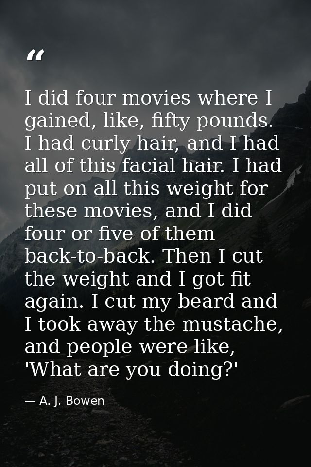 I did four movies where I gained, like, fifty pounds. I had curly hair, and I had all of this facial hair. I had put on  — A. J. Bowen