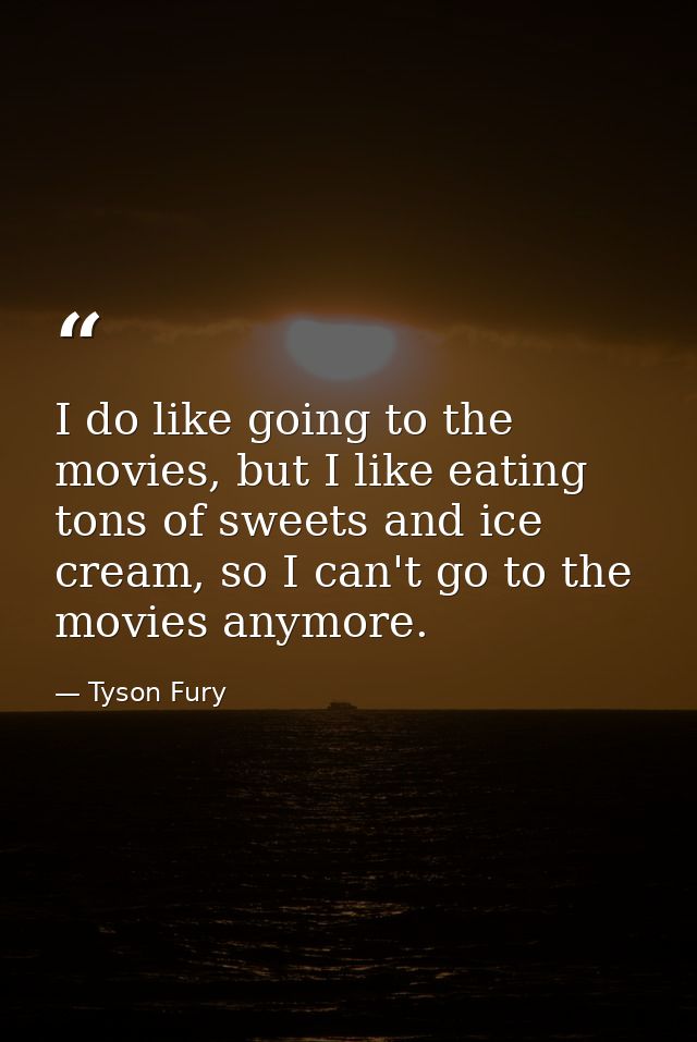 I do like going to the movies, but I like eating tons of sweets and ice cream, so I can't go to the movies anymore. — Tyson Fury