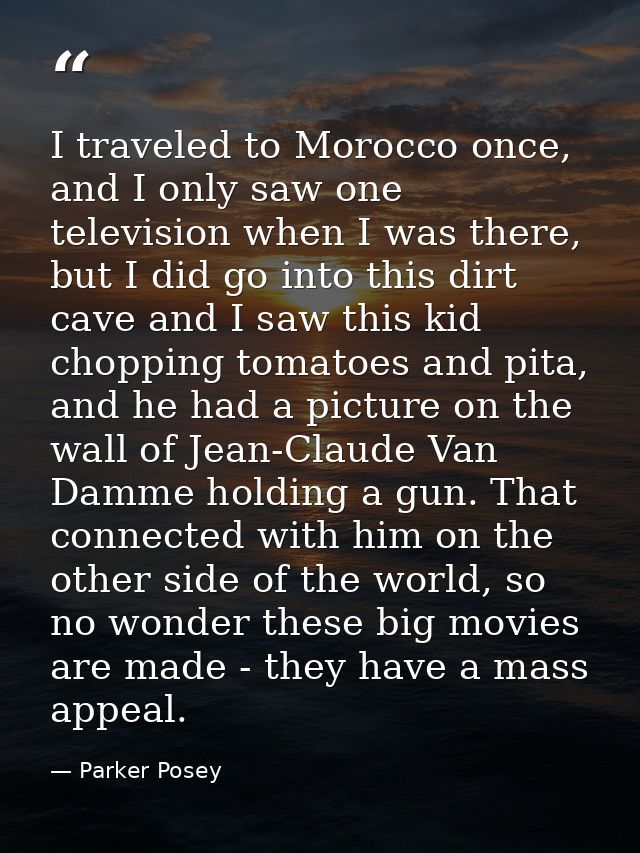 I traveled to Morocco once, and I only saw one television when I was there, but I did go into this dirt cave and I saw t — Parker Posey