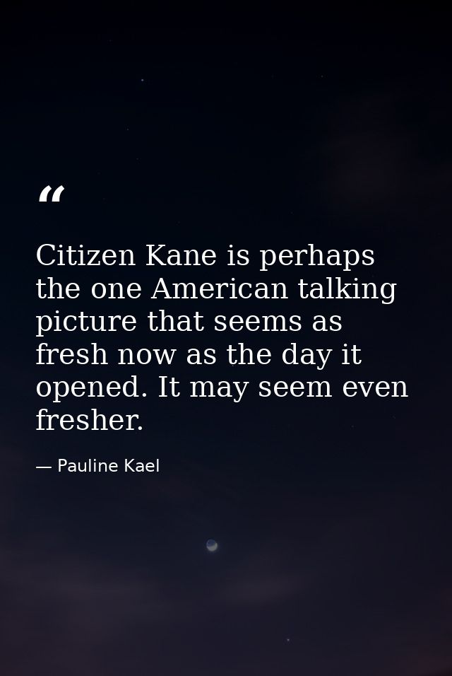 Citizen Kane is perhaps the one American talking picture that seems as fresh now as the day it opened. It may seem even  — Pauline Kael