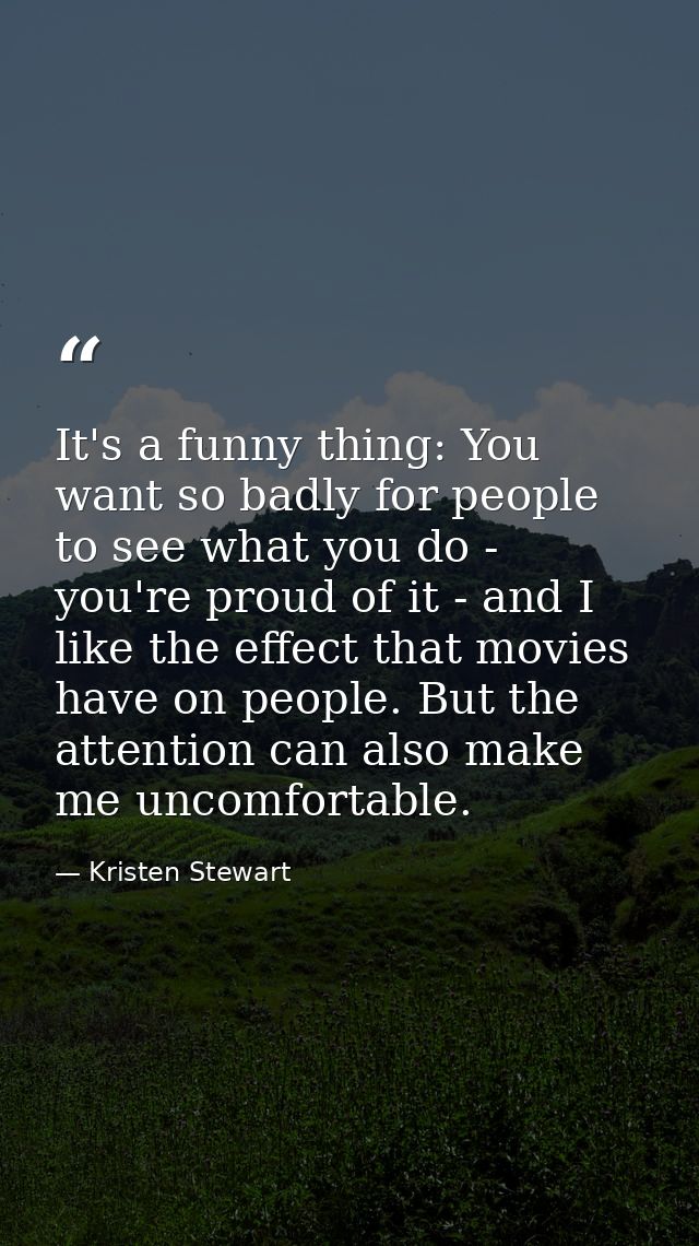 It's a funny thing: You want so badly for people to see what you do - you're proud of it - and I like the effect that mo — Kristen Stewart