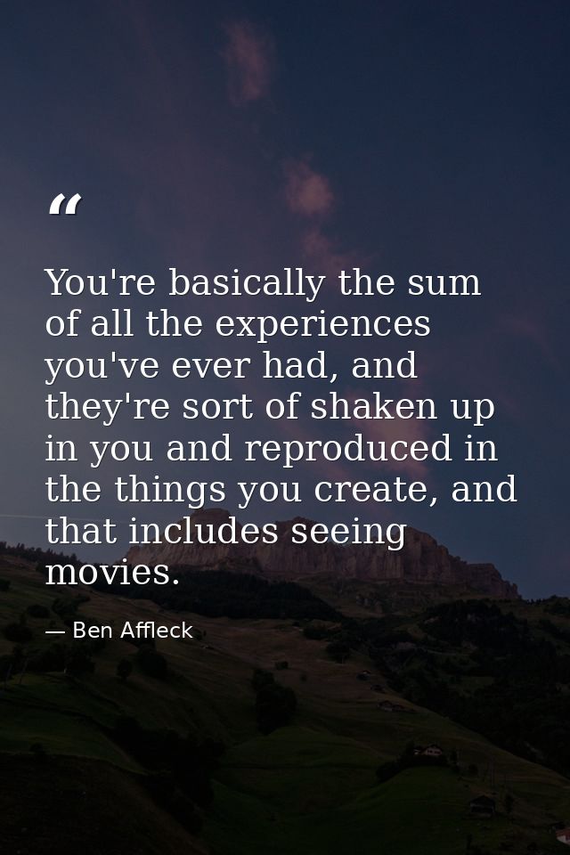 You're basically the sum of all the experiences you've ever had, and they're sort of shaken up in you and reproduced in  — Ben Affleck