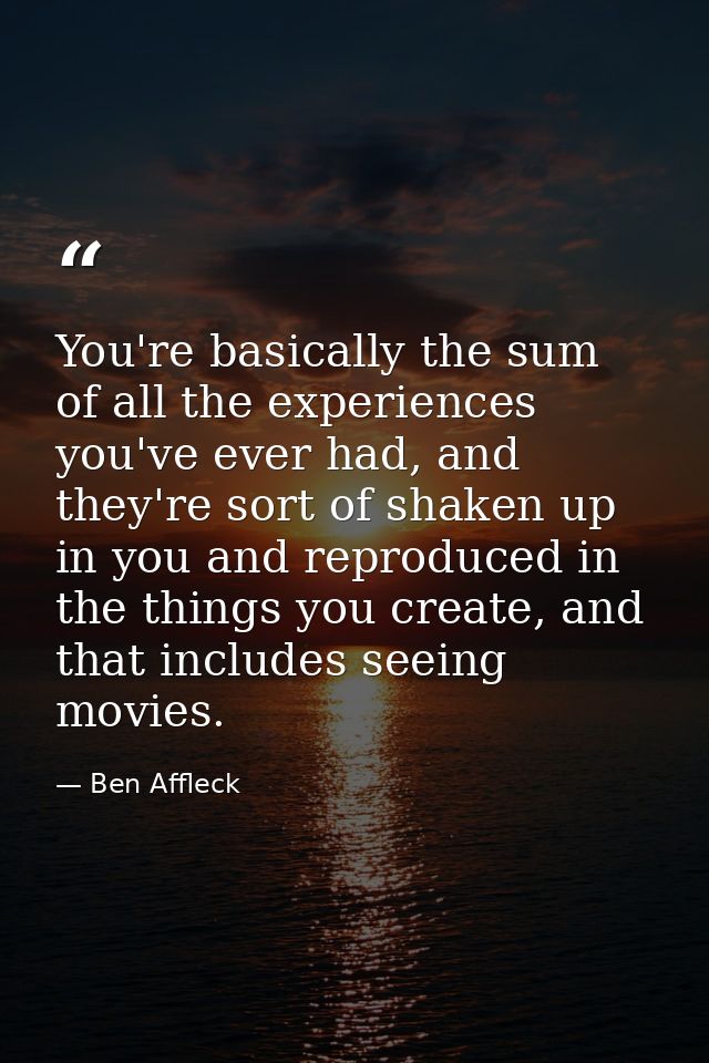 You're basically the sum of all the experiences you've ever had, and they're sort of shaken up in you and reproduced in  — Ben Affleck