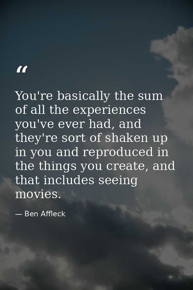 You're basically the sum of all the experiences you've ever had, and they're sort of shaken up in you and reproduced in  — Ben Affleck