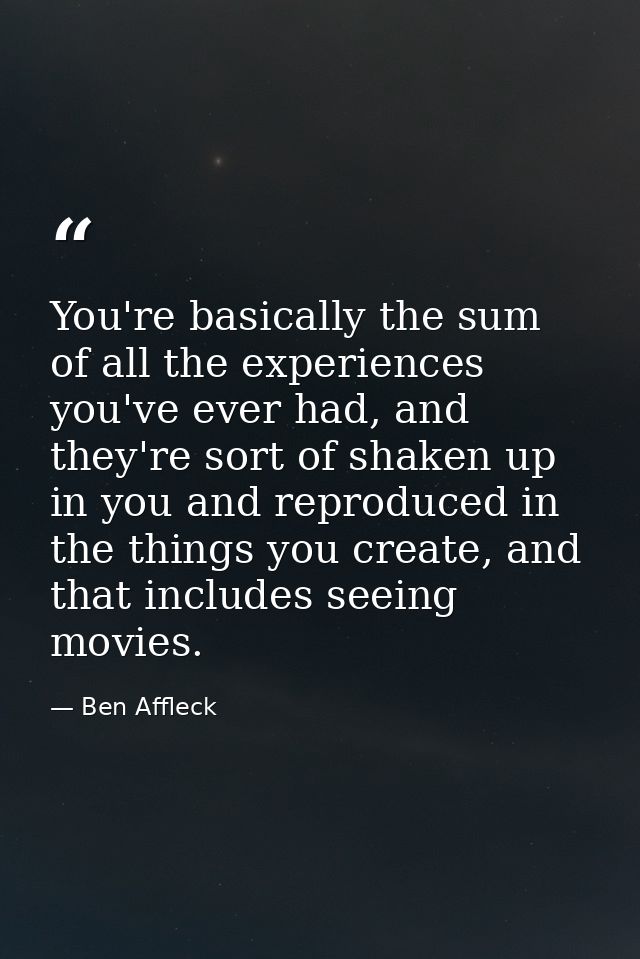 You're basically the sum of all the experiences you've ever had, and they're sort of shaken up in you and reproduced in  — Ben Affleck