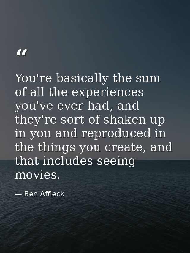 You're basically the sum of all the experiences you've ever had, and they're sort of shaken up in you and reproduced in  — Ben Affleck