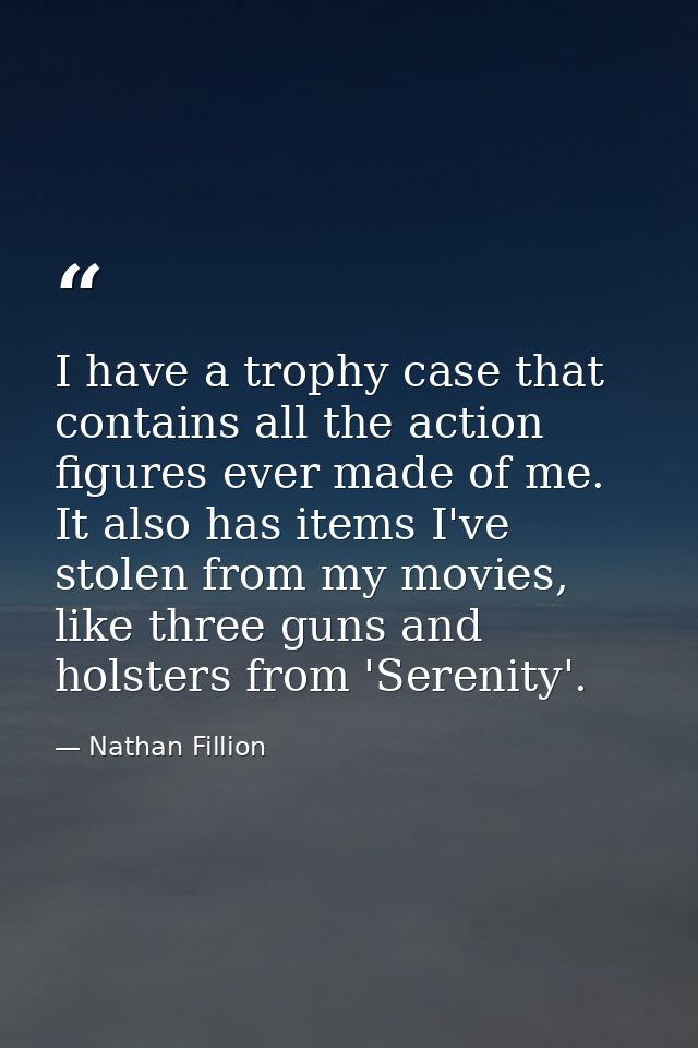 I have a trophy case that contains all the action figures ever made of me. It also has items I've stolen from my movies, — Nathan Fillion
