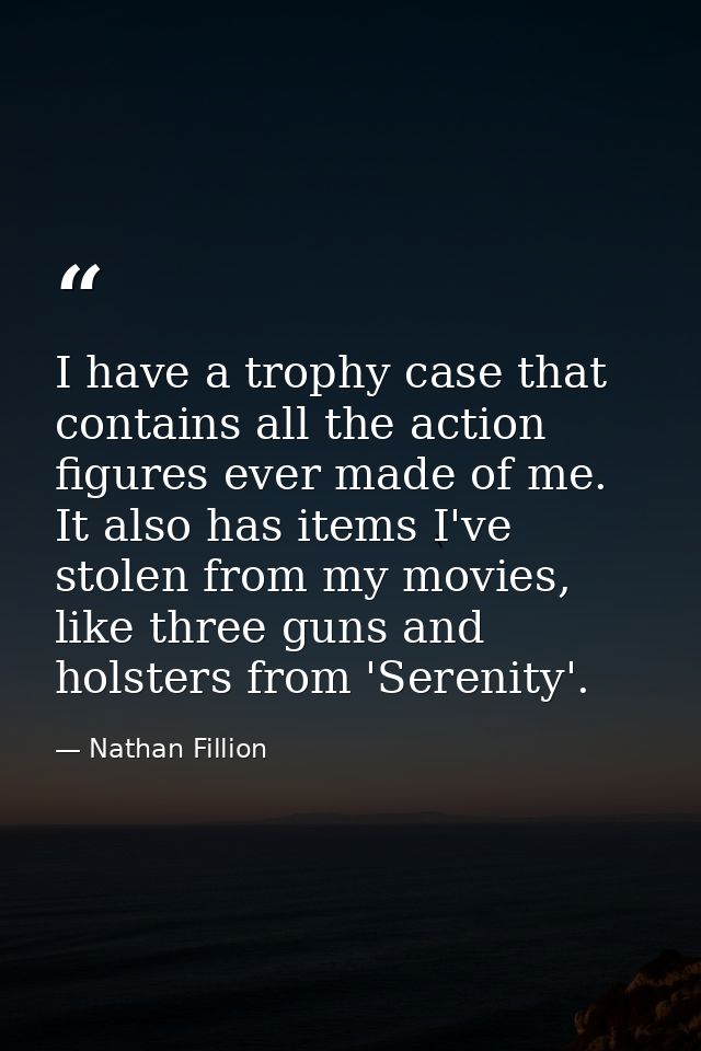 I have a trophy case that contains all the action figures ever made of me. It also has items I've stolen from my movies, — Nathan Fillion