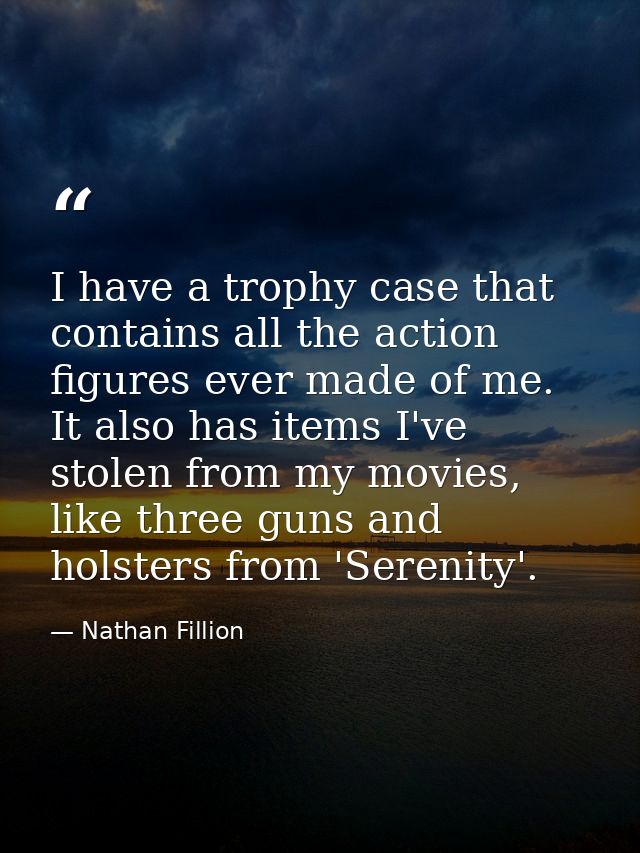 I have a trophy case that contains all the action figures ever made of me. It also has items I've stolen from my movies, — Nathan Fillion