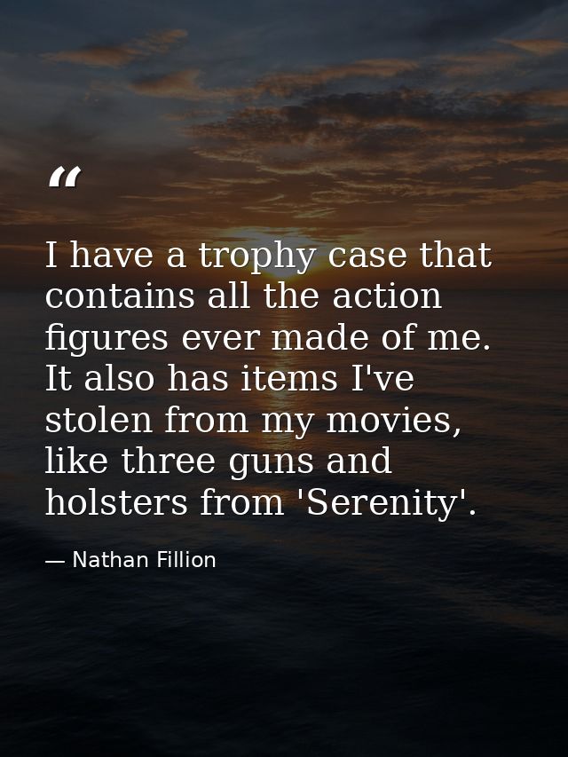 I have a trophy case that contains all the action figures ever made of me. It also has items I've stolen from my movies, — Nathan Fillion