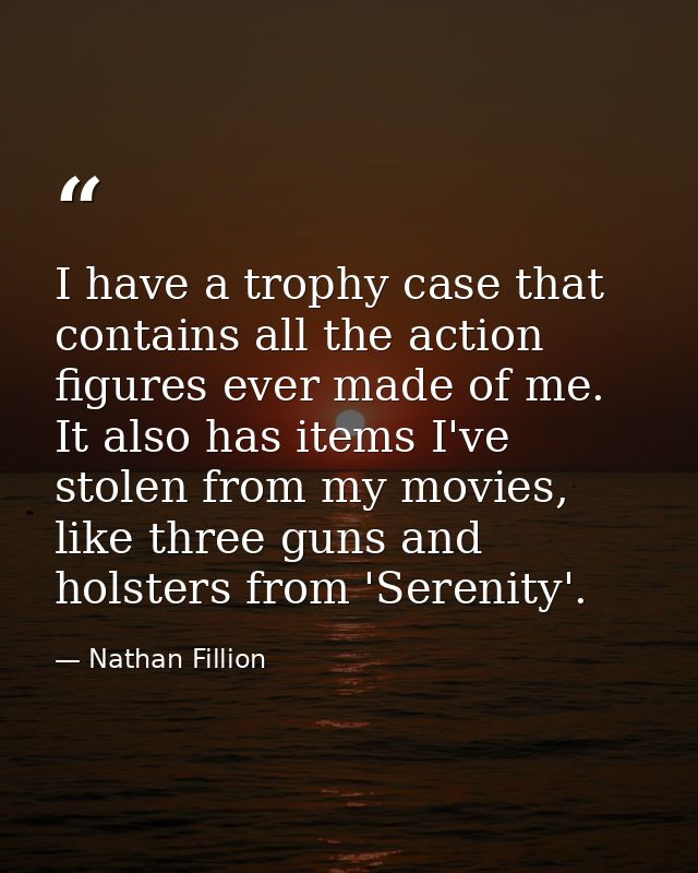 I have a trophy case that contains all the action figures ever made of me. It also has items I've stolen from my movies, — Nathan Fillion