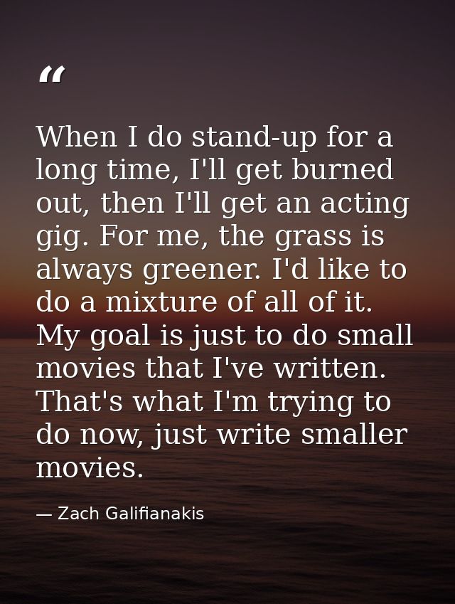 When I do stand-up for a long time, I'll get burned out, then I'll get an acting gig. For me, the grass is always greene — Zach Galifianakis