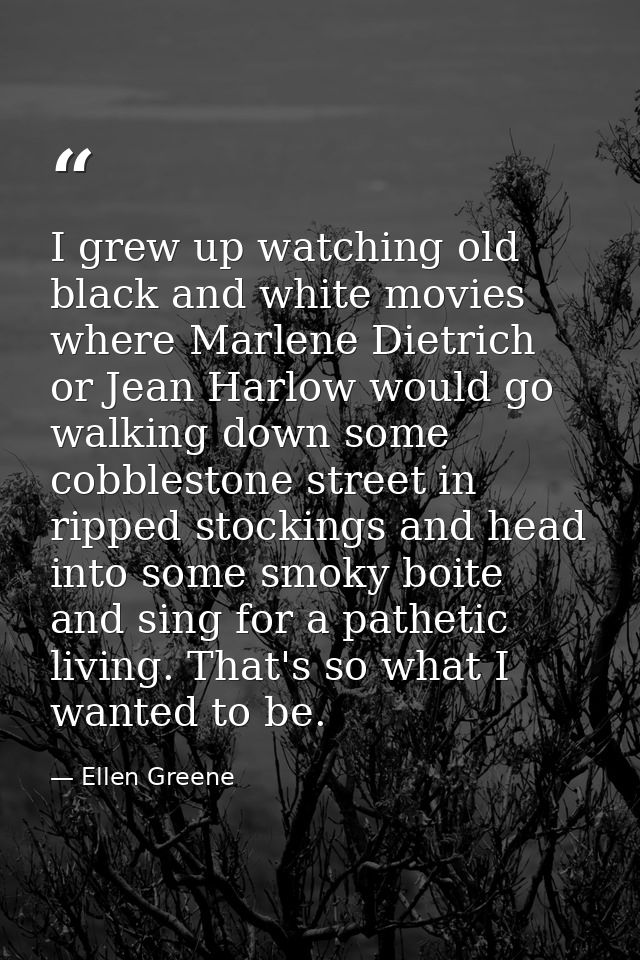 I grew up watching old black and white movies where Marlene Dietrich or Jean Harlow would go walking down some cobblesto — Ellen Greene