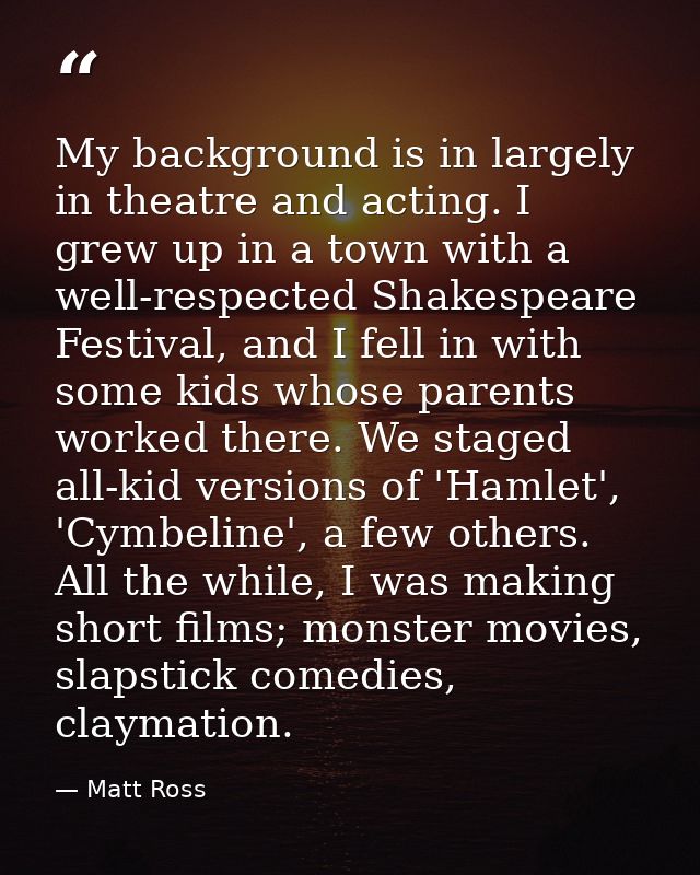 My background is in largely in theatre and acting. I grew up in a town with a well-respected Shakespeare Festival, and I — Matt Ross