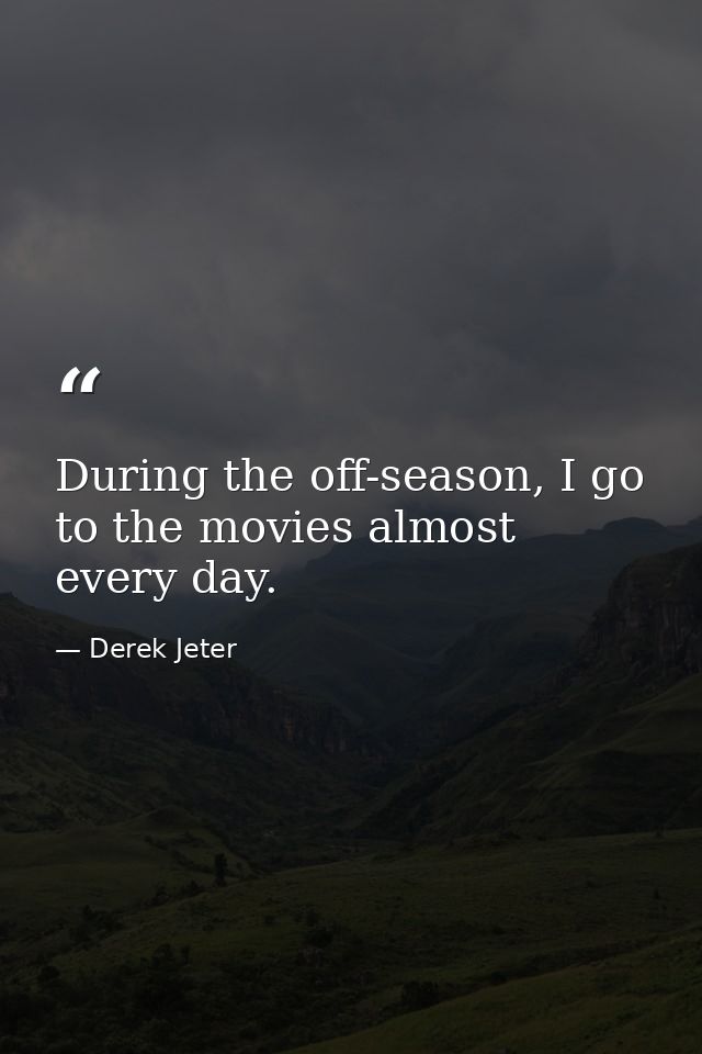 During the off-season, I go to the movies almost every day. — Derek Jeter