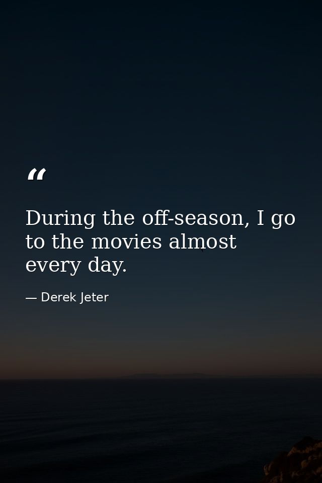 During the off-season, I go to the movies almost every day. — Derek Jeter