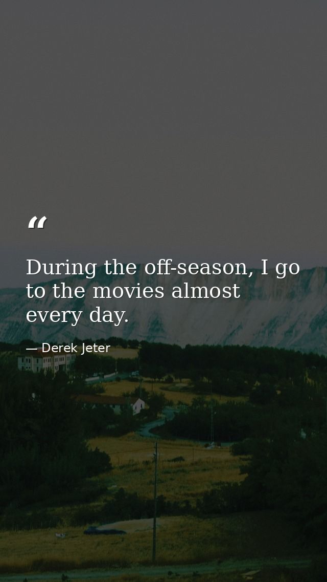 During the off-season, I go to the movies almost every day. — Derek Jeter