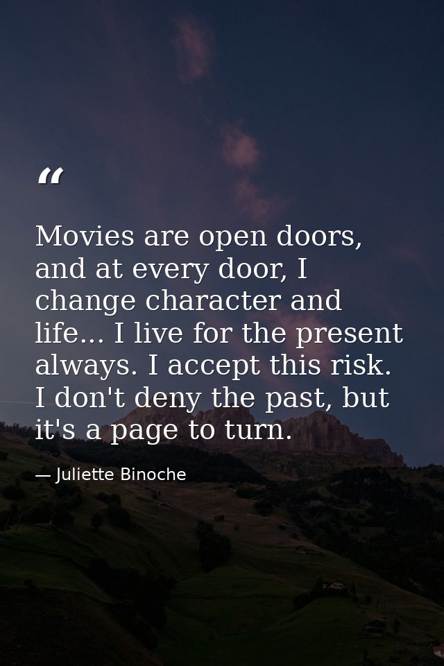 Movies are open doors, and at every door, I change character and life... I live for the present always. I accept this ri — Juliette Binoche