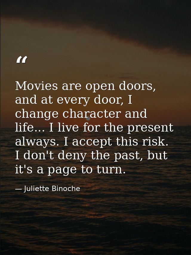 Movies are open doors, and at every door, I change character and life... I live for the present always. I accept this ri — Juliette Binoche