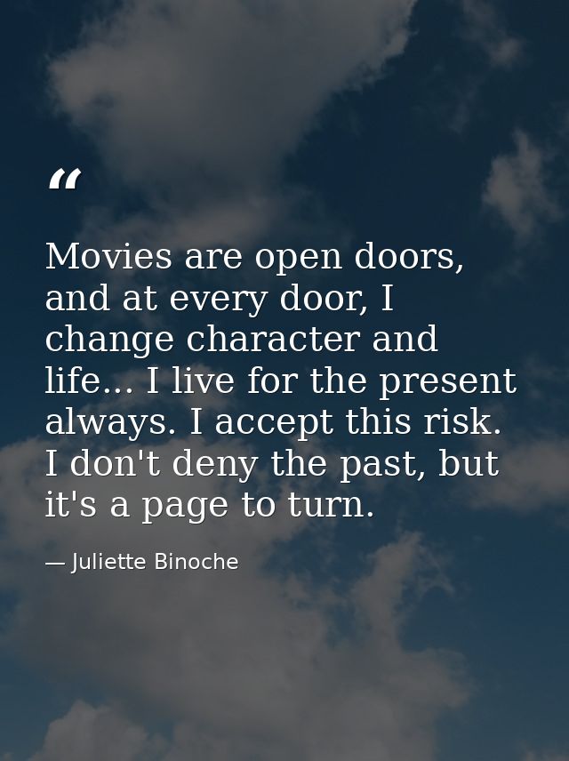 Movies are open doors, and at every door, I change character and life... I live for the present always. I accept this ri — Juliette Binoche