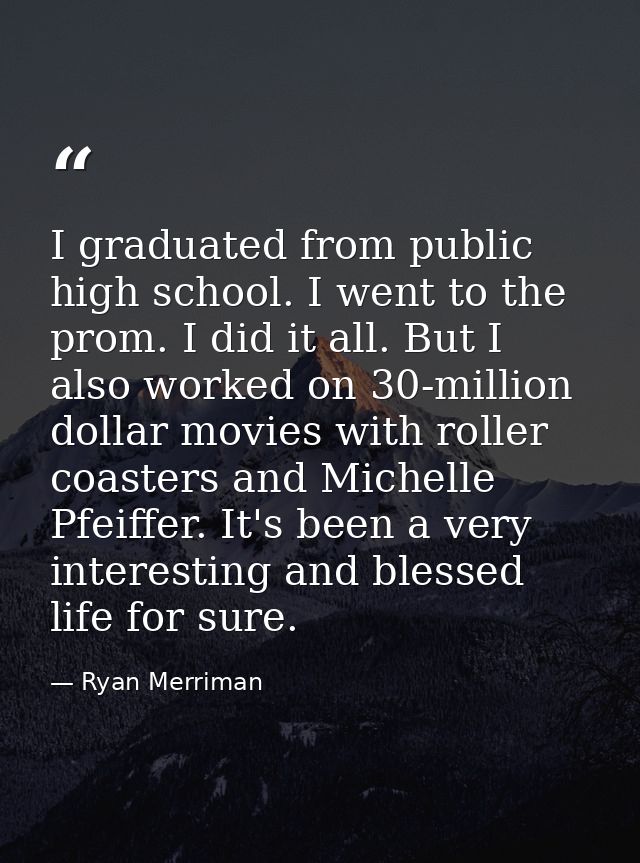 I graduated from public high school. I went to the prom. I did it all. But I also worked on 30-million dollar movies wit — Ryan Merriman