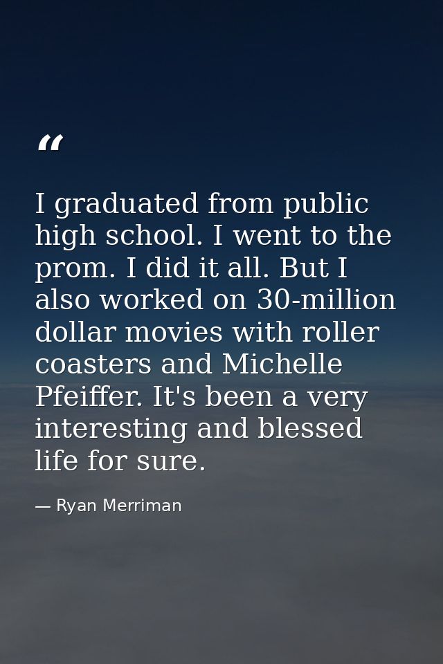 I graduated from public high school. I went to the prom. I did it all. But I also worked on 30-million dollar movies wit — Ryan Merriman