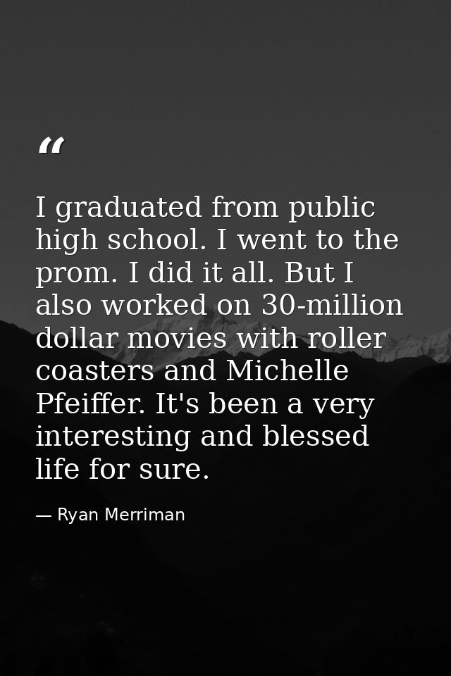 I graduated from public high school. I went to the prom. I did it all. But I also worked on 30-million dollar movies wit — Ryan Merriman