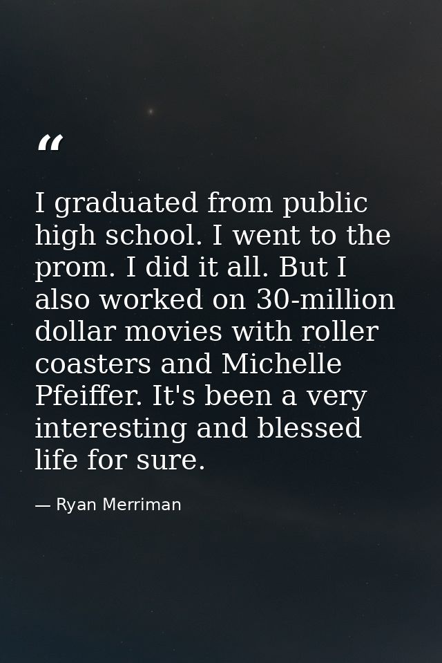 I graduated from public high school. I went to the prom. I did it all. But I also worked on 30-million dollar movies wit — Ryan Merriman