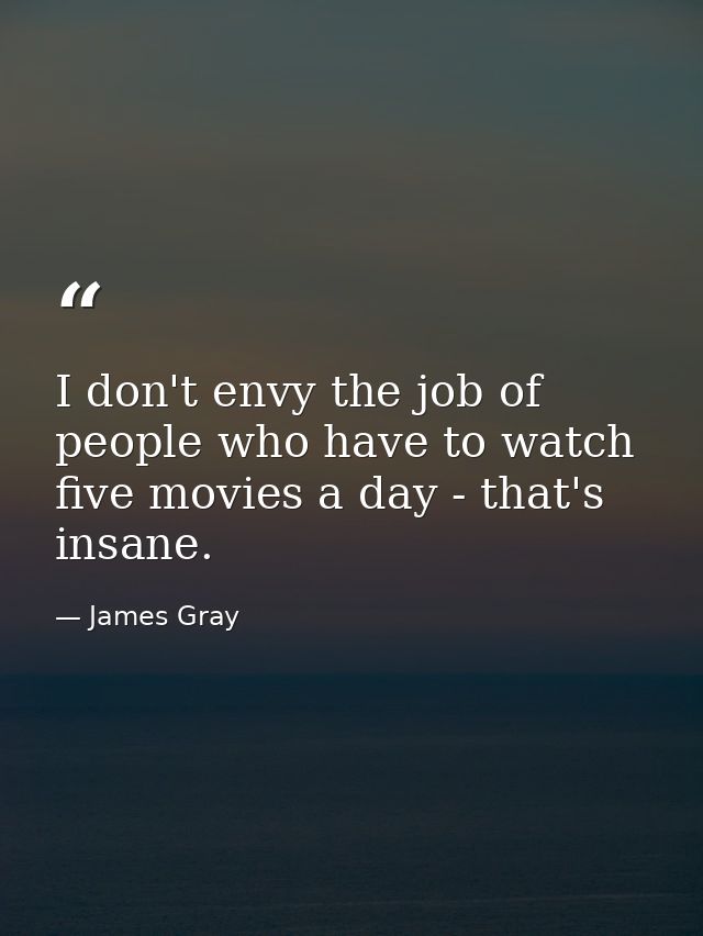 I don't envy the job of people who have to watch five movies a day - that's insane. — James Gray