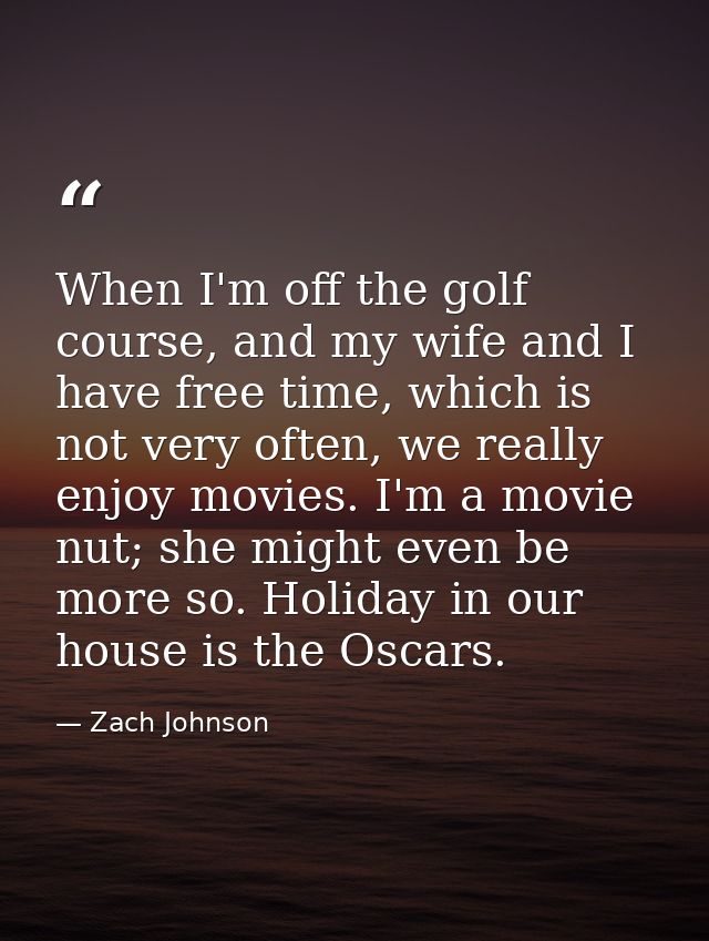 When I'm off the golf course, and my wife and I have free time, which is not very often, we really enjoy movies. I'm a m — Zach Johnson