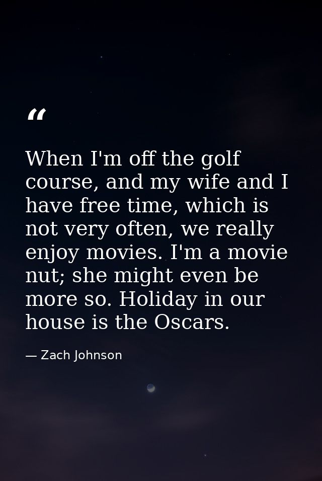 When I'm off the golf course, and my wife and I have free time, which is not very often, we really enjoy movies. I'm a m — Zach Johnson