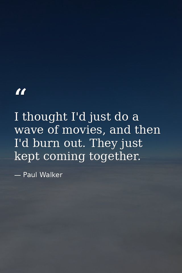 I thought I'd just do a wave of movies, and then I'd burn out. They just kept coming together. — Paul Walker