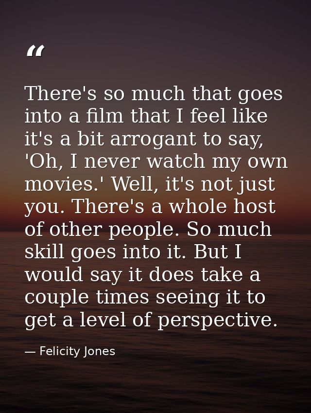 There's so much that goes into a film that I feel like it's a bit arrogant to say, 'Oh, I never watch my own movies.' We — Felicity Jones