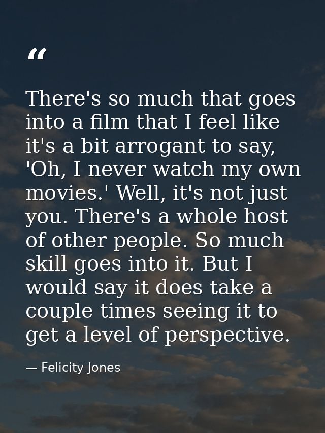There's so much that goes into a film that I feel like it's a bit arrogant to say, 'Oh, I never watch my own movies.' We — Felicity Jones