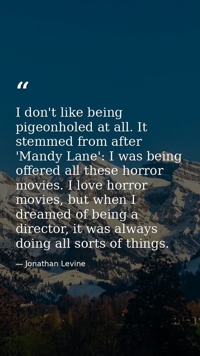 I don't like being pigeonholed at all. It stemmed from after 'Mandy Lane': I was being offered all these horror movies.  — Jonathan Levine