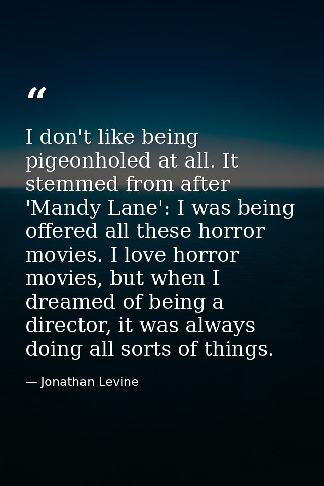 I don't like being pigeonholed at all. It stemmed from after 'Mandy Lane': I was being offered all these horror movies.  — Jonathan Levine