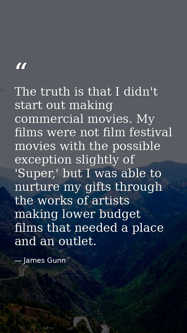 The truth is that I didn't start out making commercial movies. My films were not film festival movies with the possible  — James Gunn