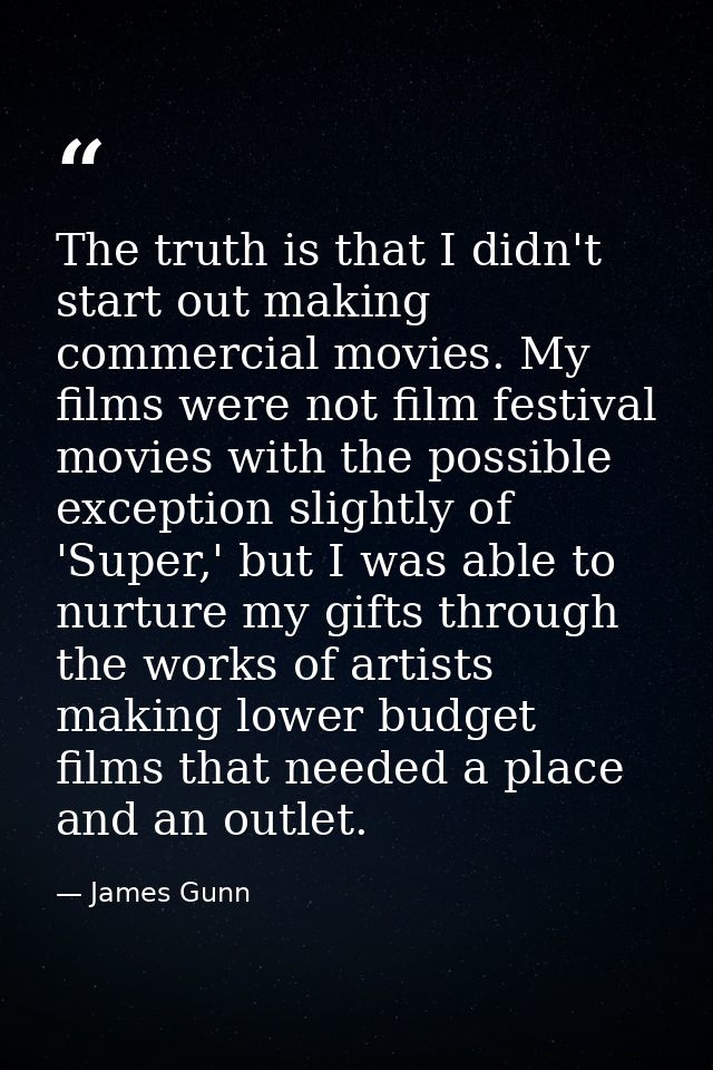 The truth is that I didn't start out making commercial movies. My films were not film festival movies with the possible  — James Gunn