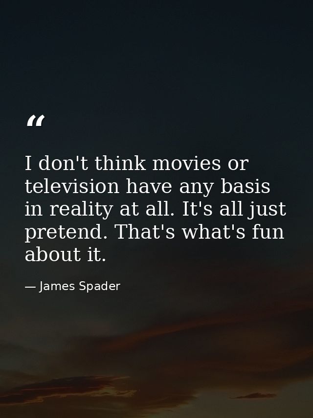 I don't think movies or television have any basis in reality at all. It's all just pretend. That's what's fun about it. — James Spader