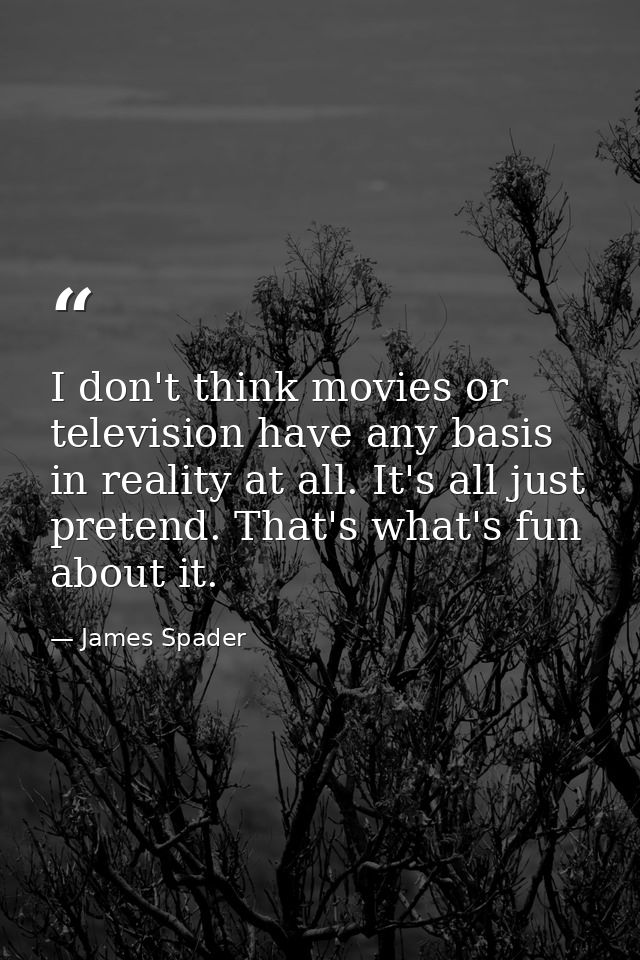 I don't think movies or television have any basis in reality at all. It's all just pretend. That's what's fun about it. — James Spader