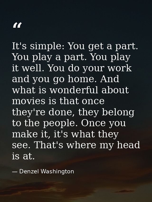 It's simple: You get a part. You play a part. You play it well. You do your work and you go home. And what is wonderful  — Denzel Washington