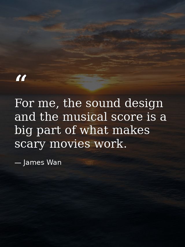 For me, the sound design and the musical score is a big part of what makes scary movies work. — James Wan