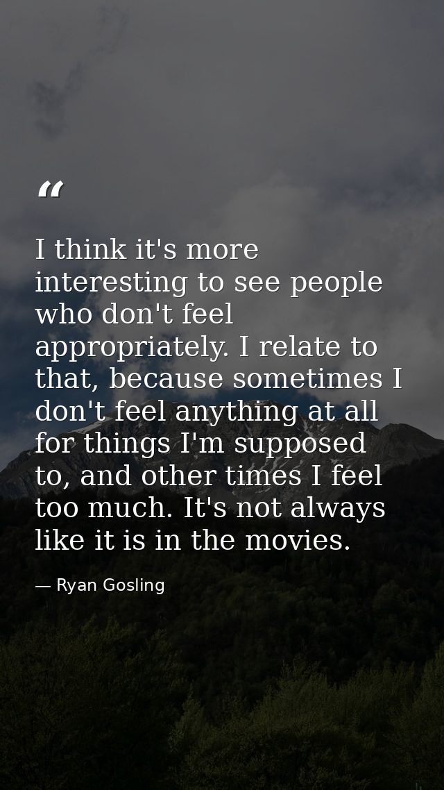 I think it's more interesting to see people who don't feel appropriately. I relate to that, because sometimes I don't fe — Ryan Gosling