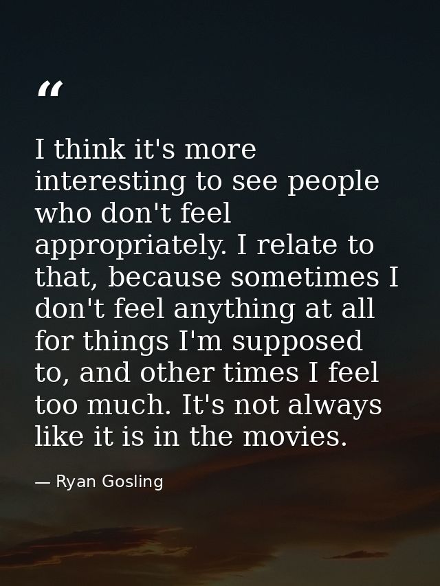 I think it's more interesting to see people who don't feel appropriately. I relate to that, because sometimes I don't fe — Ryan Gosling