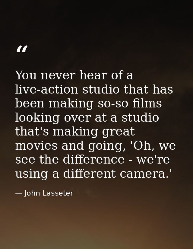 You never hear of a live-action studio that has been making so-so films looking over at a studio that's making great mov — John Lasseter