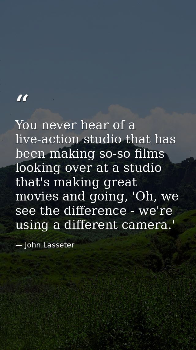 You never hear of a live-action studio that has been making so-so films looking over at a studio that's making great mov — John Lasseter