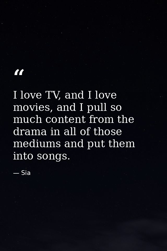 I love TV, and I love movies, and I pull so much content from the drama in all of those mediums and put them into songs. — Sia