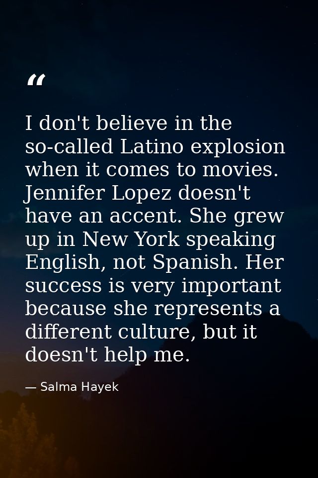 I don't believe in the so-called Latino explosion when it comes to movies. Jennifer Lopez doesn't have an accent. She gr — Salma Hayek
