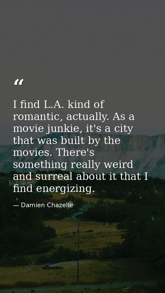 I find L.A. kind of romantic, actually. As a movie junkie, it's a city that was built by the movies. There's something r — Damien Chazelle