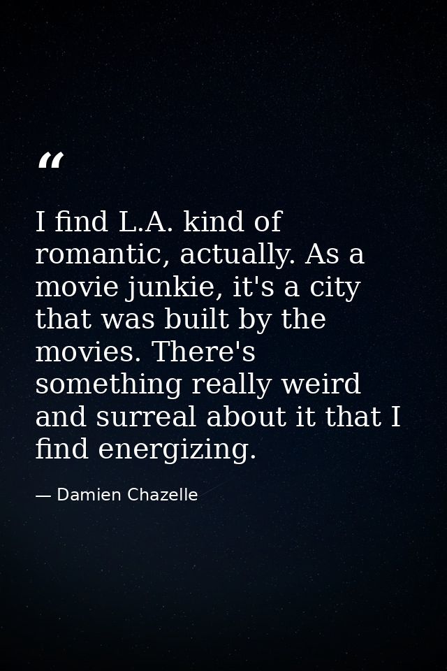 I find L.A. kind of romantic, actually. As a movie junkie, it's a city that was built by the movies. There's something r — Damien Chazelle